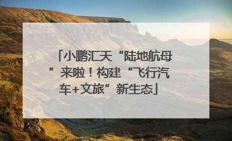 小鹏汇天“陆地航母”来啦！构建“飞行汽车+文旅”新生态