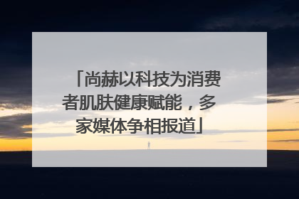 尚赫以科技为消费者肌肤健康赋能，多家媒体争相报道