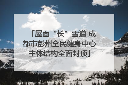 屋面“长”雪道 成都市彭州全民健身中心主体结构全面封顶