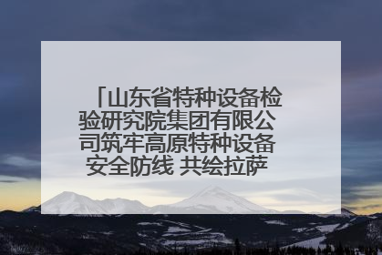 山东省特种设备检验研究院集团有限公司筑牢高原特种设备安全防线 共绘拉萨美好生活画卷