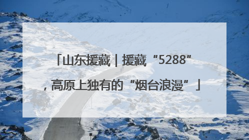 山东援藏｜援藏“5288”，高原上独有的“烟台浪漫”