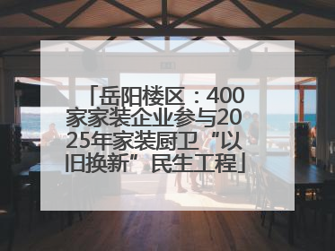 岳阳楼区：400家家装企业参与2025年家装厨卫“以旧换新”民生工程