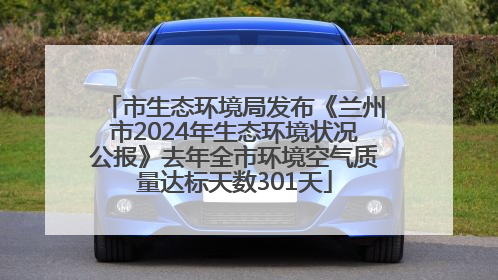 市生态环境局发布《兰州市2024年生态环境状况公报》去年全市环境空气质量达标天数301天