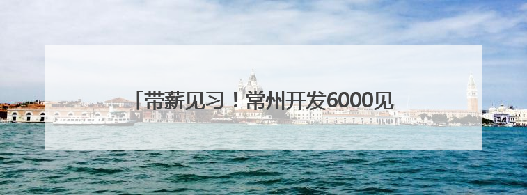 带薪见习！常州开发6000见习岗位，领工资交保险可留用