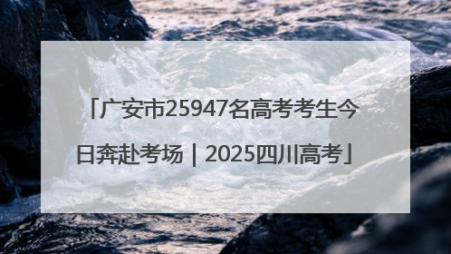 广安市25947名高考考生今日奔赴考场｜2025四川高考