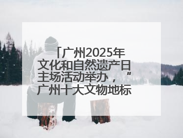 广州2025年文化和自然遗产日主场活动举办，“广州十大文物地标”公布