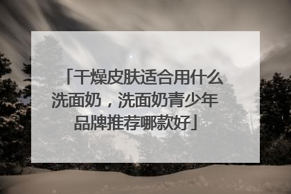 干燥皮肤适合用什么洗面奶，洗面奶青少年品牌推荐哪款好