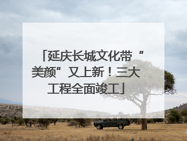 延庆长城文化带“美颜”又上新！三大工程全面竣工