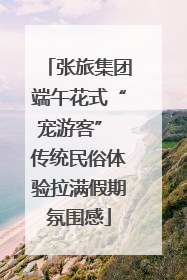 张旅集团端午花式“宠游客” 传统民俗体验拉满假期氛围感