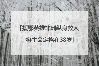 援鄂英雄非洲纵身救人，将生命定格在38岁