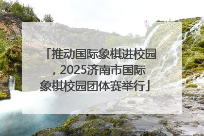 推动国际象棋进校园，2025济南市国际象棋校园团体赛举行