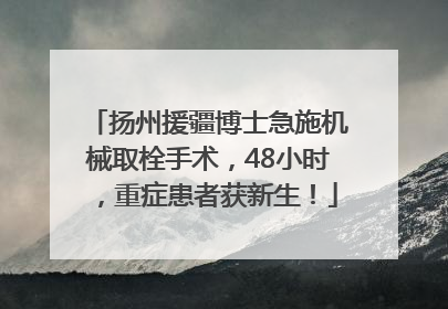 扬州援疆博士急施机械取栓手术，48小时，重症患者获新生！