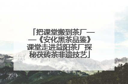 把课堂搬到茶厂——《安化黑茶品鉴》课堂走进益阳茶厂探秘茯砖茶非遗技艺