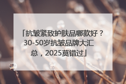 抗皱紧致护肤品哪款好？30-50岁抗皱品牌大汇总，2025莫错过