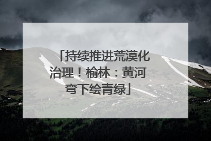 持续推进荒漠化治理！榆林：黄河弯下绘青绿