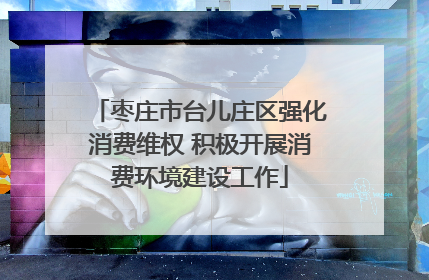 枣庄市台儿庄区强化消费维权 积极开展消费环境建设工作
