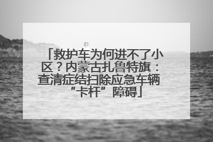 救护车为何进不了小区？内蒙古扎鲁特旗：查清症结扫除应急车辆“卡杆”障碍