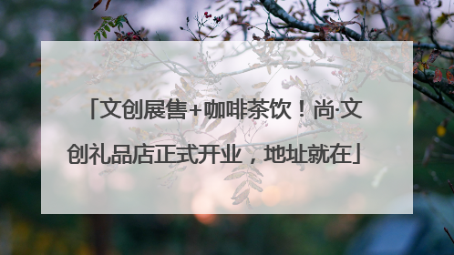 文创展售+咖啡茶饮！尚·文创礼品店正式开业，地址就在