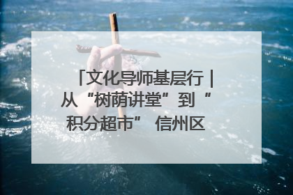 文化导师基层行｜从“树荫讲堂”到“积分超市” 信州区基层治理有实招