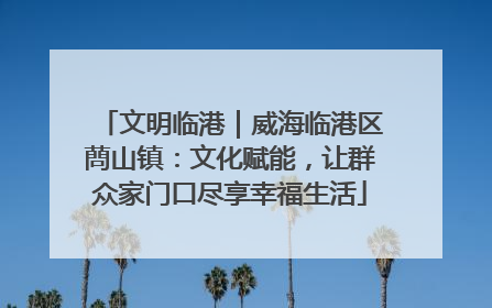 文明临港｜威海临港区蔄山镇：文化赋能，让群众家门口尽享幸福生活