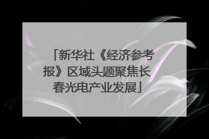 新华社《经济参考报》区域头题聚焦长春光电产业发展