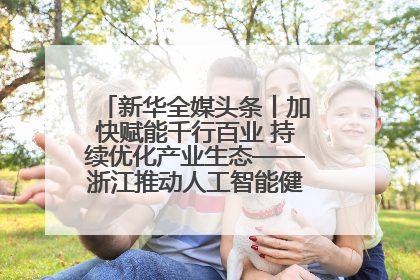 新华全媒头条丨加快赋能千行百业 持续优化产业生态——浙江推动人工智能健康有序发展观察