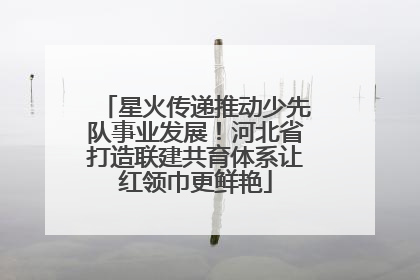 星火传递推动少先队事业发展！河北省打造联建共育体系让红领巾更鲜艳