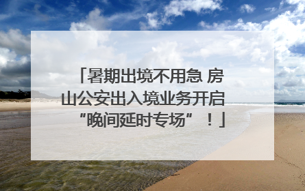 暑期出境不用急 房山公安出入境业务开启“晚间延时专场”！