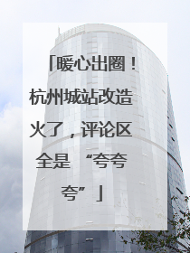 暖心出圈！杭州城站改造火了，评论区全是 “夸夸夸”