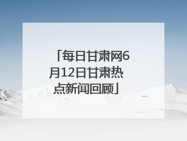 每日甘肃网6月12日甘肃热点新闻回顾