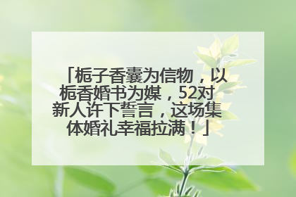 栀子香囊为信物，以栀香婚书为媒，52对新人许下誓言，这场集体婚礼幸福拉满！