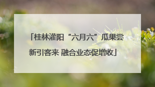 桂林灌阳“六月六”瓜果尝新引客来 融合业态促增收