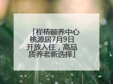 槿椿颐养中心桃源居7月9日开放入住，高品质养老新选择