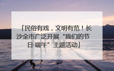 民俗有戏，文明有范！长沙全市广泛开展“我们的节日·端午”主题活动