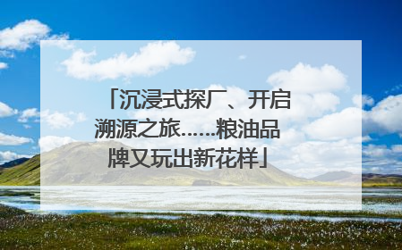 沉浸式探厂、开启溯源之旅……粮油品牌又玩出新花样