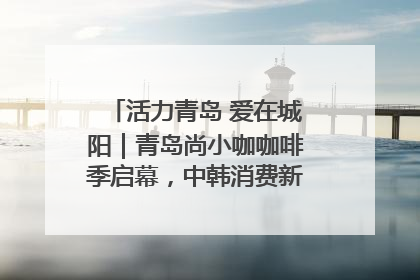 活力青岛 爱在城阳｜青岛尚小咖咖啡季启幕，中韩消费新场景点燃夏日热情