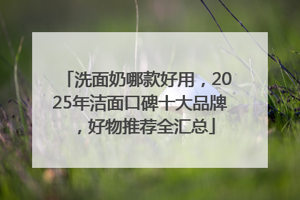 洗面奶哪款好用，2025年洁面口碑十大品牌，好物推荐全汇总
