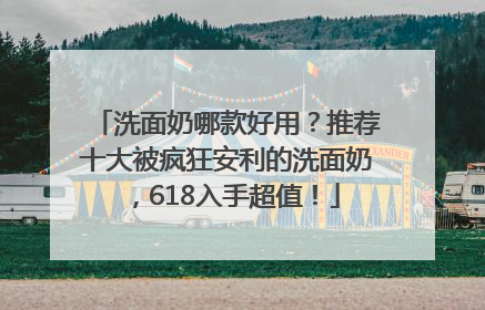 洗面奶哪款好用？推荐十大被疯狂安利的洗面奶，618入手超值！