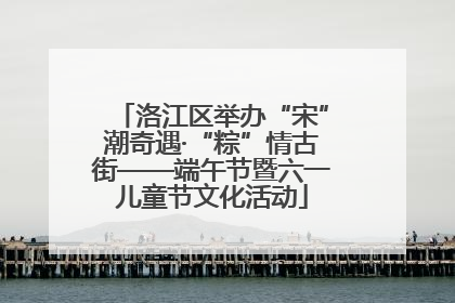 洛江区举办“宋”潮奇遇·“粽”情古街——端午节暨六一儿童节文化活动