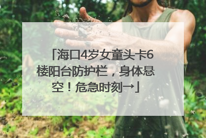 海口4岁女童头卡6楼阳台防护栏，身体悬空！危急时刻→