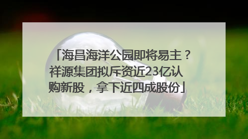 海昌海洋公园即将易主？祥源集团拟斥资近23亿认购新股，拿下近四成股份
