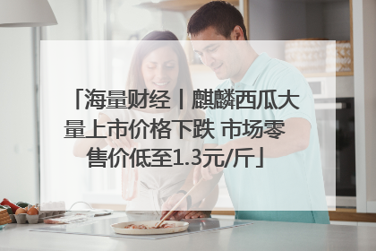 海量财经丨麒麟西瓜大量上市价格下跌 市场零售价低至1.3元/斤