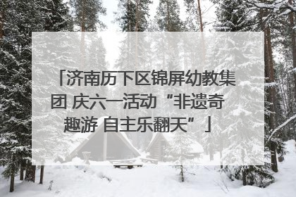 济南历下区锦屏幼教集团 庆六一活动“非遗奇趣游 自主乐翻天”