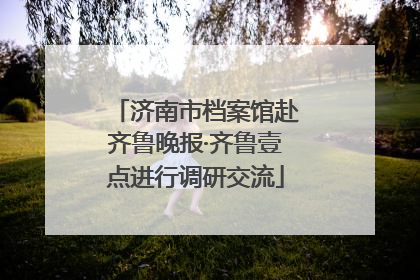 济南市档案馆赴齐鲁晚报·齐鲁壹点进行调研交流