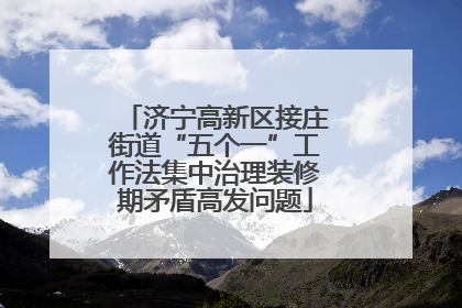 济宁高新区接庄街道“五个一”工作法集中治理装修期矛盾高发问题