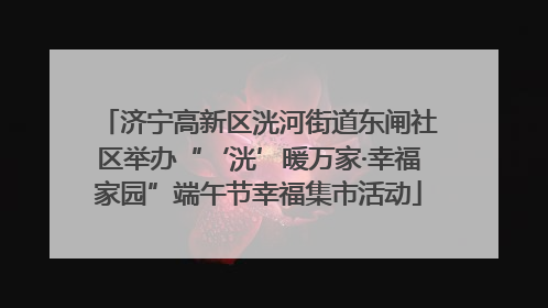 济宁高新区洸河街道东闸社区举办“‘洸’暖万家·幸福家园”端午节幸福集市活动