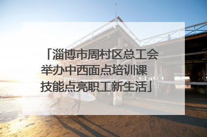 淄博市周村区总工会举办中西面点培训课 技能点亮职工新生活