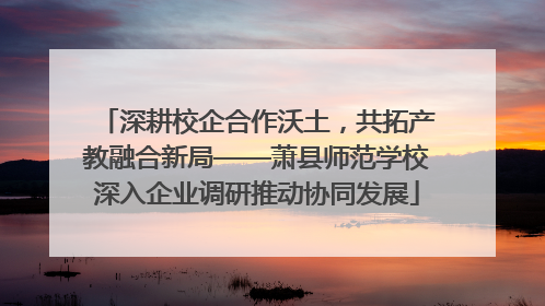 深耕校企合作沃土，共拓产教融合新局——萧县师范学校深入企业调研推动协同发展