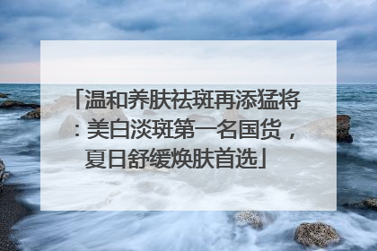 温和养肤祛斑再添猛将：美白淡斑第一名国货，夏日舒缓焕肤首选