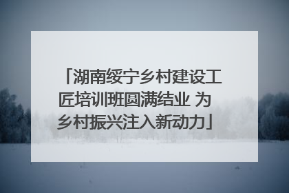 湖南绥宁乡村建设工匠培训班圆满结业 为乡村振兴注入新动力